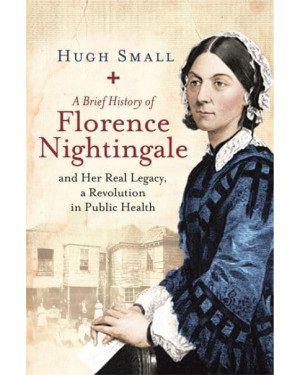 A Brief History of Florence Nightingale: and Her Real Legacy, a Revolution in Public Health by Hugh Small