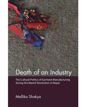 Death of an Industry: The Cultural Politics of Garment Manufacturing During the Maoist Revolution in Nepal by Mallika Shakya